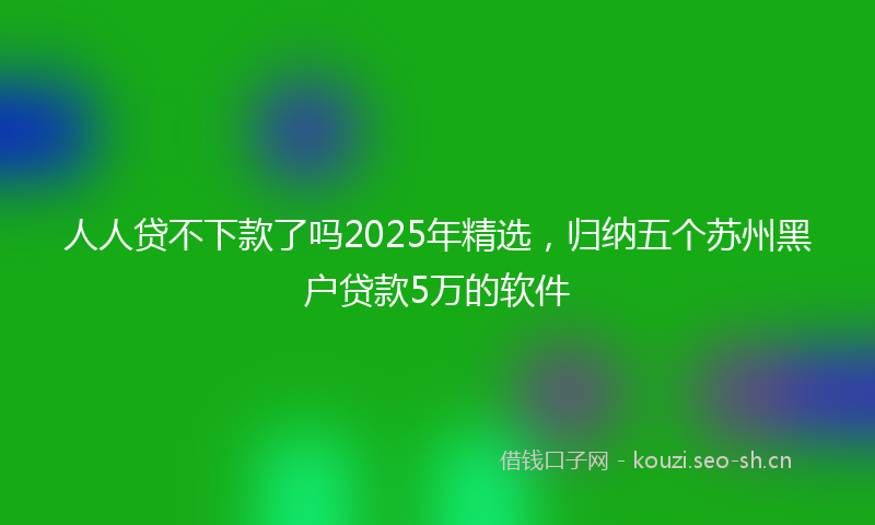 人人贷不下款了吗2025年精选，归纳五个苏州黑户贷款5万的软件