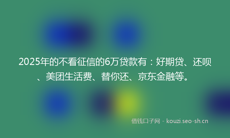 2025年的不看征信的6万贷款有:好期贷、还呗、美团生活费、替你还、京东金融等。