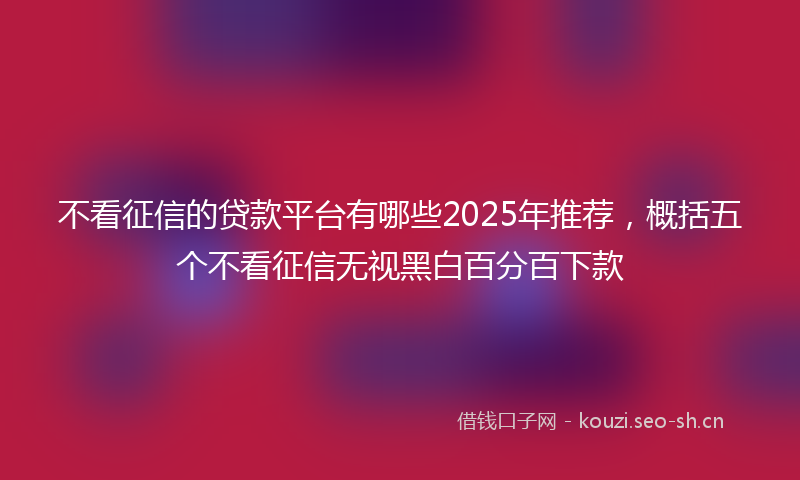 不看征信的贷款平台有哪些2025年推荐,概括五个不看征信无视黑白百分百下款