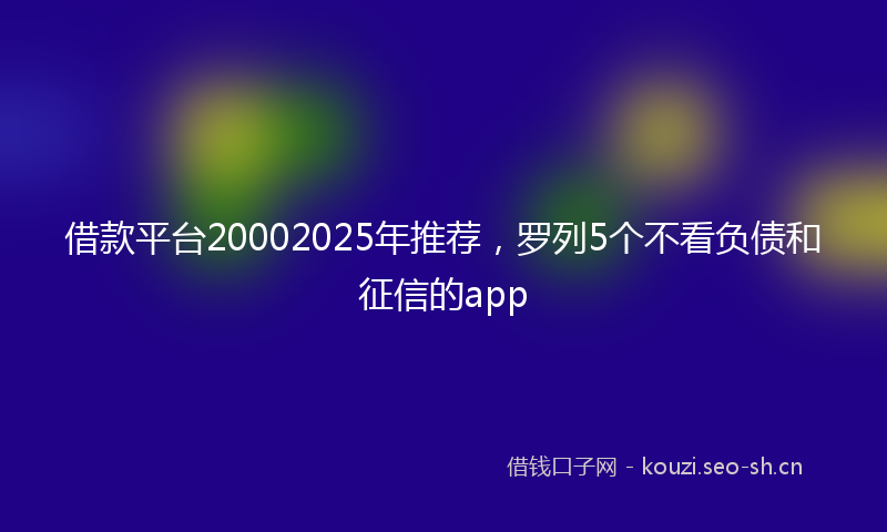 借款平台20002025年推荐，罗列5个不看负债和征信的app