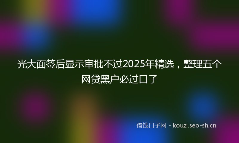 光大面签后显示审批不过2025年精选,整理五个网贷黑户必过口子