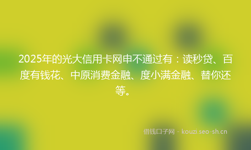 2025年的光大信用卡网申不通过有：读秒贷、百度有钱花、中原消费金融、度小满金融、替你还等。