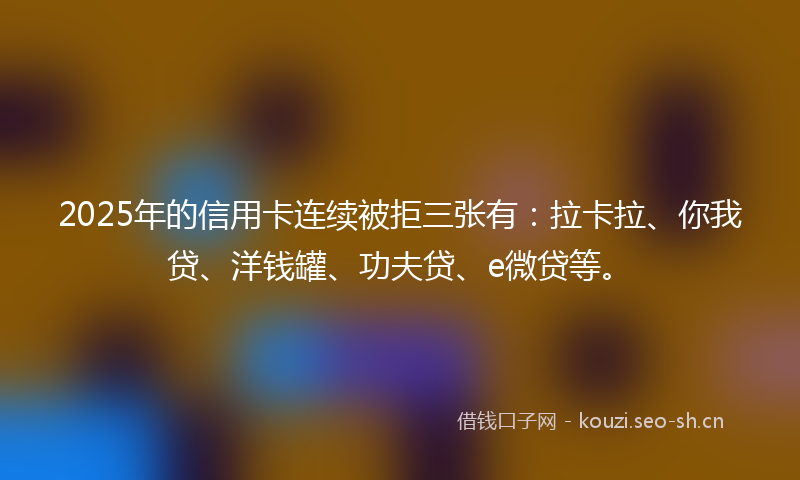 2025年的信用卡连续被拒三张有：拉卡拉、你我贷、洋钱罐、功夫贷、e微贷等。