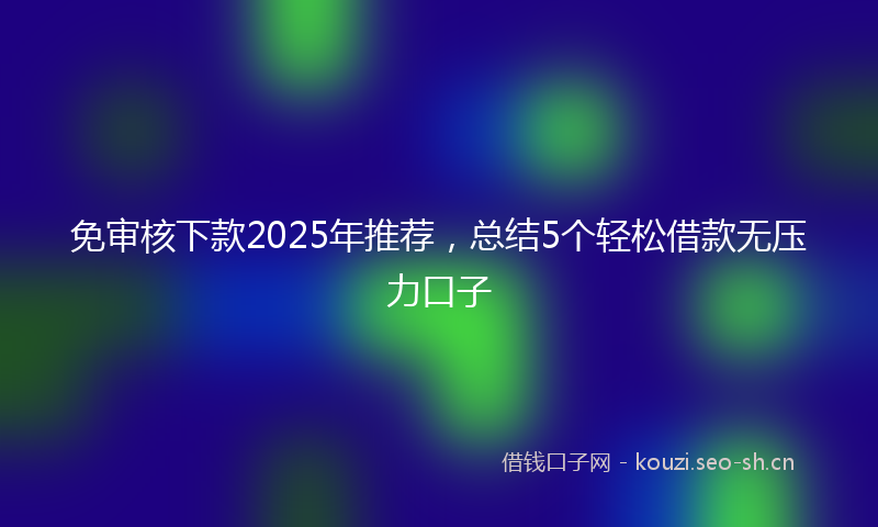 免审核下款2025年推荐，总结5个轻松借款无压力口子