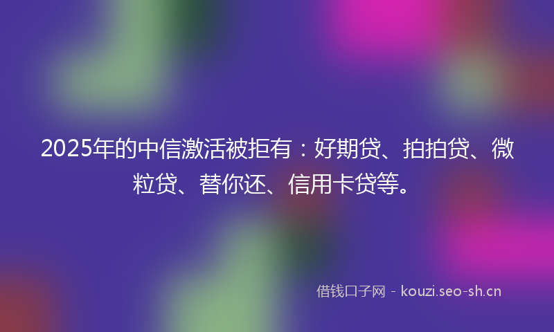 2025年的中信激活被拒有：好期贷、拍拍贷、微粒贷、替你还、信用卡贷等。