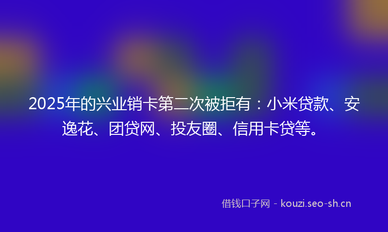 2025年的兴业销卡第二次被拒有：小米贷款、安逸花、团贷网、投友圈、信用卡贷等。