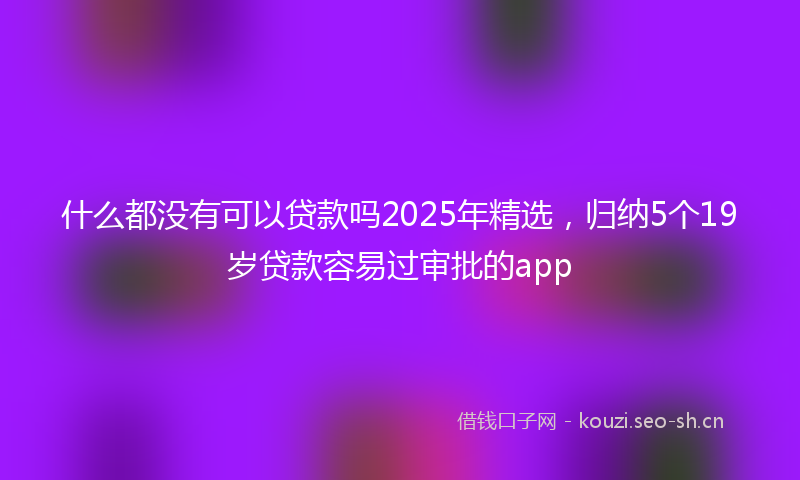 什么都没有可以贷款吗2025年精选，归纳5个19岁贷款容易过审批的app