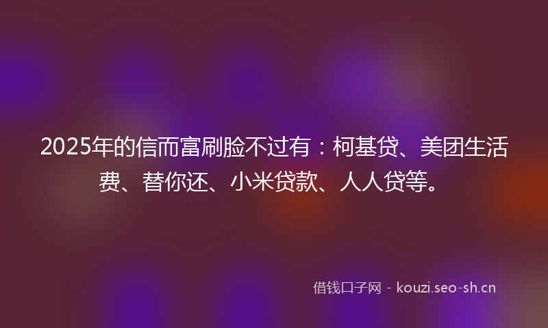 2025年的信而富刷脸不过有：柯基贷、美团生活费、替你还、小米贷款、人人贷等。