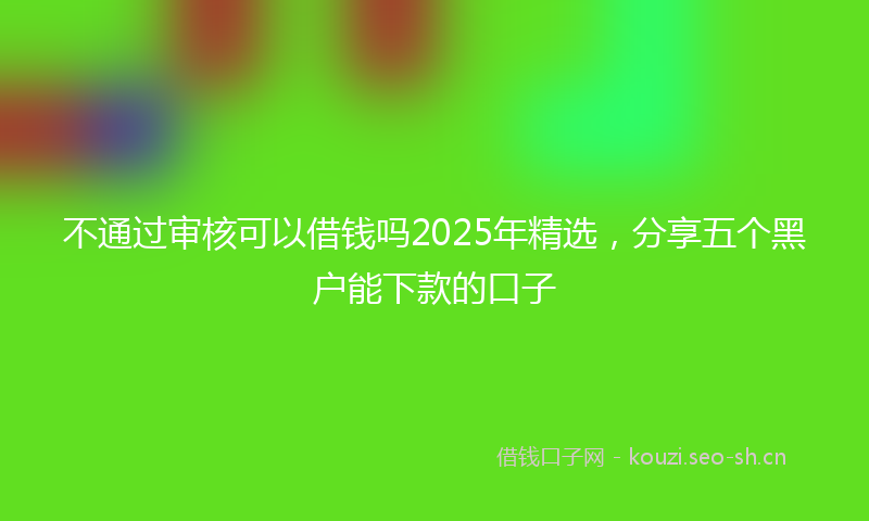 不通过审核可以借钱吗2025年精选,分享五个黑户能下款的口子