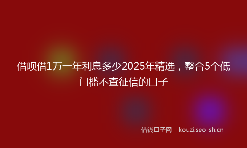 借呗借1万一年利息多少2025年精选，整合5个低门槛不查征信的口子