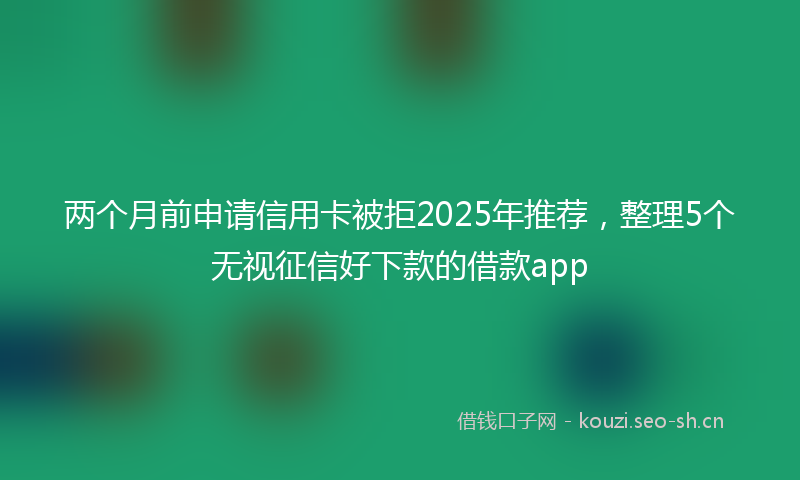 两个月前申请信用卡被拒2025年推荐，整理5个无视征信好下款的借款app