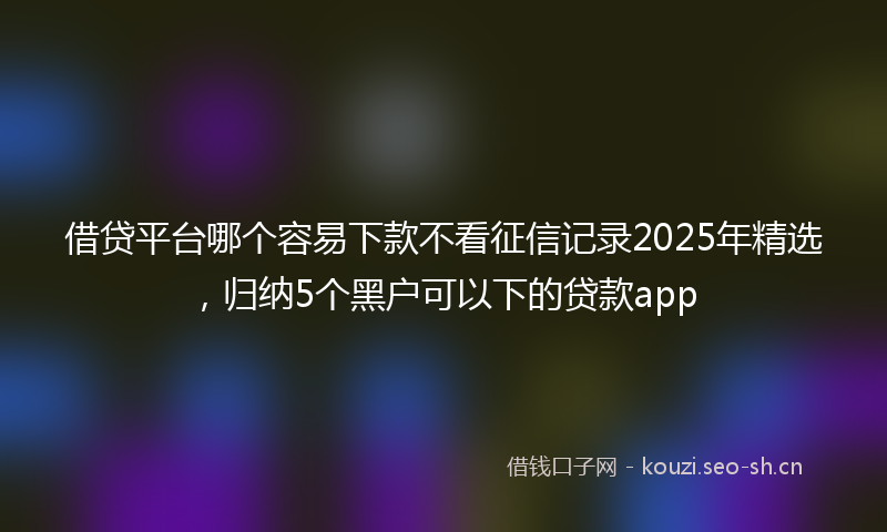 借贷平台哪个容易下款不看征信记录2025年精选,归纳5个黑户可以下的贷款app