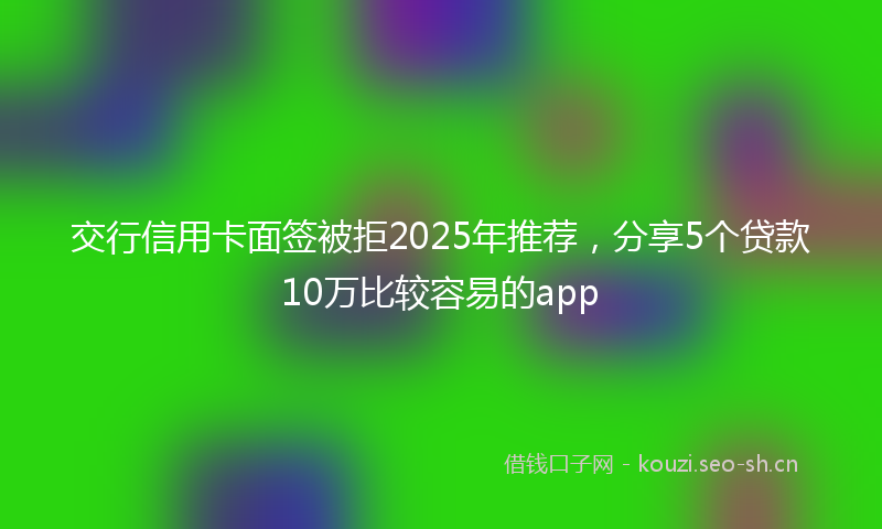 交行信用卡面签被拒2025年推荐，分享5个贷款10万比较容易的app