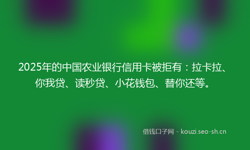 2025年的中国农业银行信用卡被拒有:拉卡拉、你我贷、读秒贷、小花钱包、替你还等。