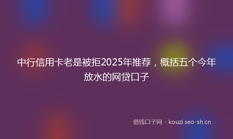 中行信用卡老是被拒2025年推荐，概括五个今年放水的网贷口子