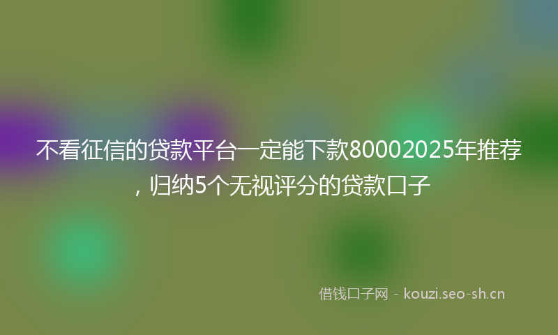 不看征信的贷款平台一定能下款80002025年推荐，归纳5个无视评分的贷款口子