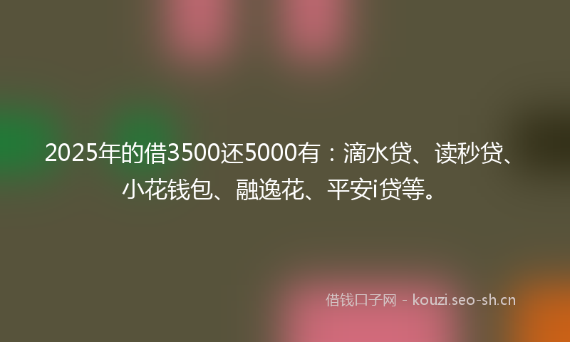2025年的借3500还5000有：滴水贷、读秒贷、小花钱包、融逸花、平安i贷等。
