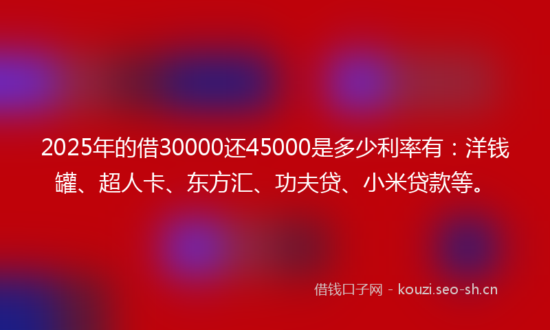 2025年的借30000还45000是多少利率有：洋钱罐、超人卡、东方汇、功夫贷、小米贷款等。