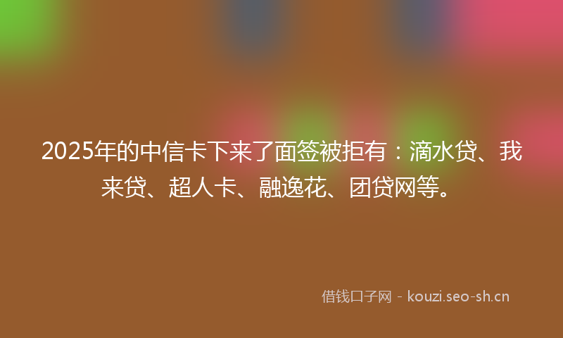 2025年的中信卡下来了面签被拒有：滴水贷、我来贷、超人卡、融逸花、团贷网等。