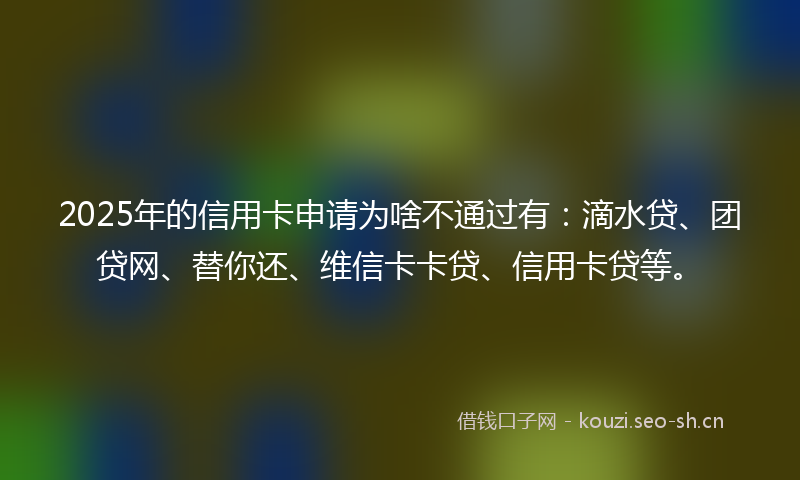 2025年的信用卡申请为啥不通过有：滴水贷、团贷网、替你还、维信卡卡贷、信用卡贷等。