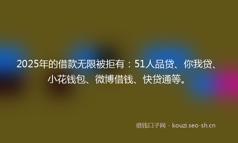 2025年的借款无限被拒有：51人品贷、你我贷、小花钱包、微博借钱、快贷通等。
