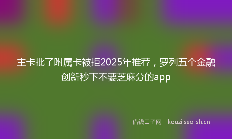 主卡批了附属卡被拒2025年推荐，罗列五个金融创新秒下不要芝麻分的app