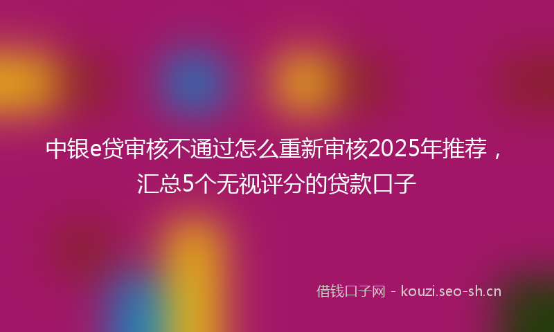 中银e贷审核不通过怎么重新审核2025年推荐，汇总5个无视评分的贷款口子