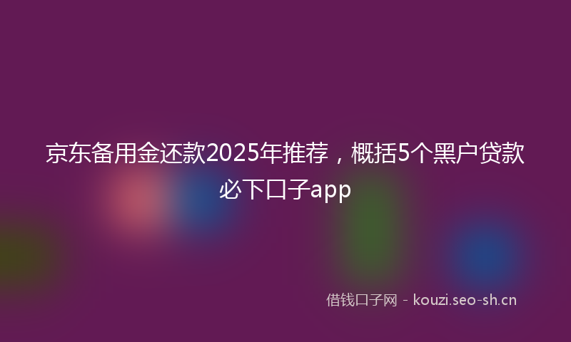 京东备用金还款2025年推荐，概括5个黑户贷款必下口子app