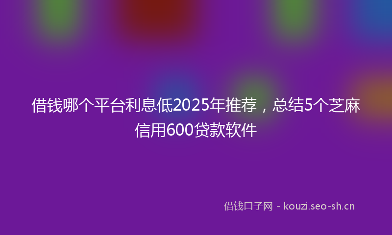 借钱哪个平台利息低2025年推荐，总结5个芝麻信用600贷款软件