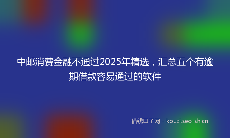 中邮消费金融不通过2025年精选，汇总五个有逾期借款容易通过的软件