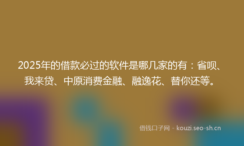 2025年的借款必过的软件是哪几家的有：省呗、我来贷、中原消费金融、融逸花、替你还等。