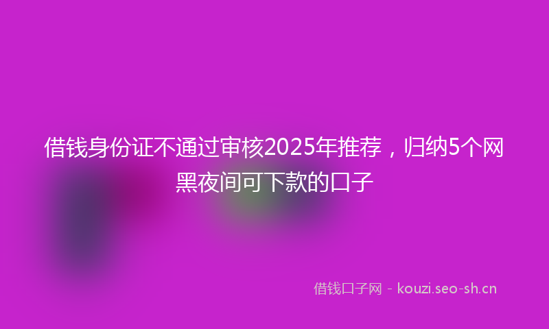 借钱身份证不通过审核2025年推荐,归纳5个网黑夜间可下款的口子