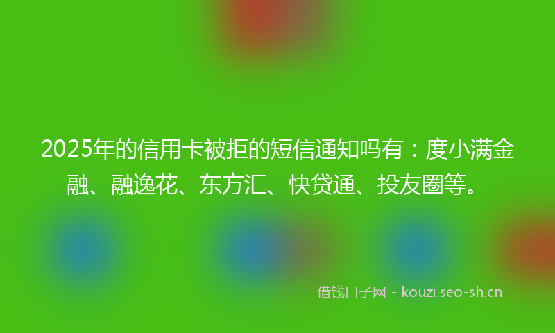 2025年的信用卡被拒的短信通知吗有：度小满金融、融逸花、东方汇、快贷通、投友圈等。