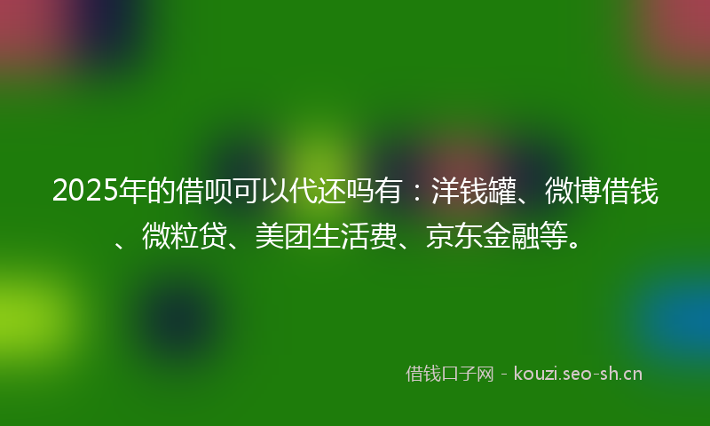 2025年的借呗可以代还吗有：洋钱罐、微博借钱、微粒贷、美团生活费、京东金融等。