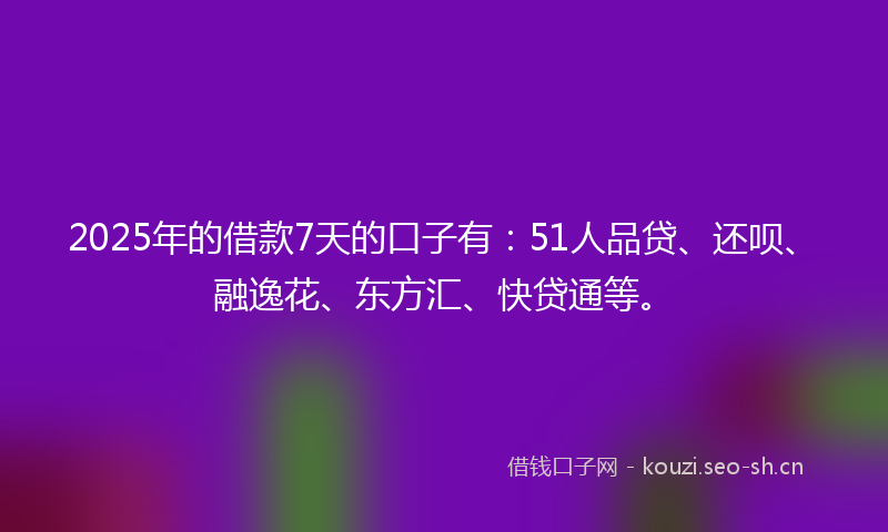 2025年的借款7天的口子有：51人品贷、还呗、融逸花、东方汇、快贷通等。