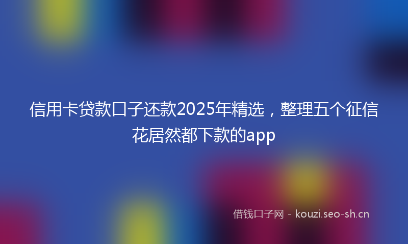 信用卡贷款口子还款2025年精选，整理五个征信花居然都下款的app