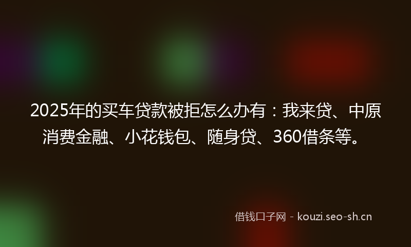 2025年的买车贷款被拒怎么办有：我来贷、中原消费金融、小花钱包、随身贷、360借条等。
