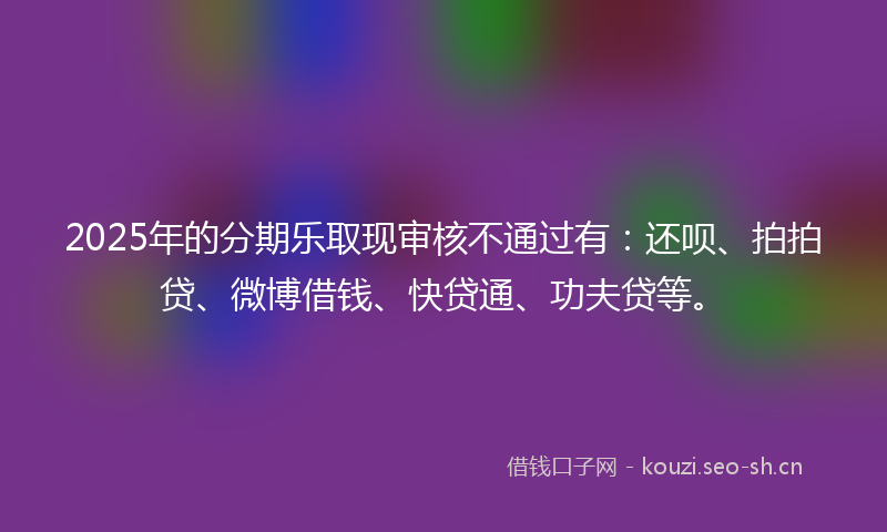 2025年的分期乐取现审核不通过有:还呗、拍拍贷、微博借钱、快贷通、功夫贷等。