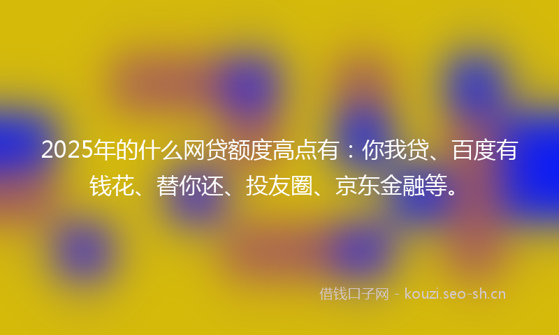 2025年的什么网贷额度高点有：你我贷、百度有钱花、替你还、投友圈、京东金融等。