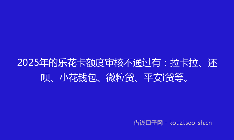 2025年的乐花卡额度审核不通过有：拉卡拉、还呗、小花钱包、微粒贷、平安i贷等。