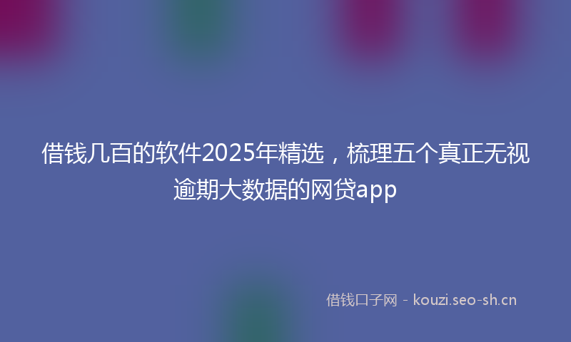 借钱几百的软件2025年精选,梳理五个真正无视逾期大数据的网贷app