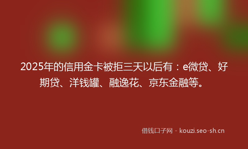 2025年的信用金卡被拒三天以后有：e微贷、好期贷、洋钱罐、融逸花、京东金融等。