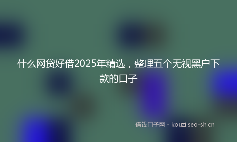 什么网贷好借2025年精选，整理五个无视黑户下款的口子