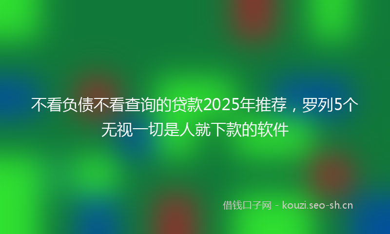 不看负债不看查询的贷款2025年推荐，罗列5个无视一切是人就下款的软件