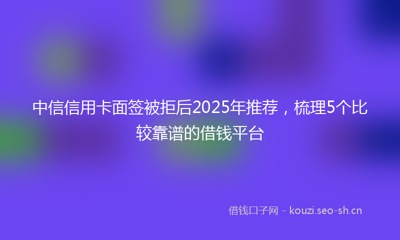中信信用卡面签被拒后2025年推荐,梳理5个比较靠谱的借钱平台