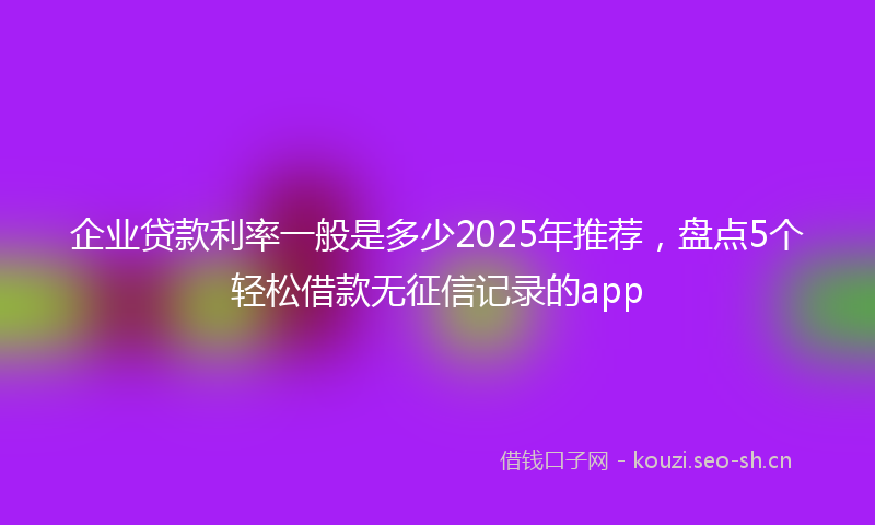 企业贷款利率一般是多少2025年推荐，盘点5个轻松借款无征信记录的app
