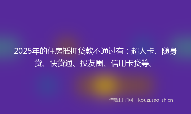 2025年的住房抵押贷款不通过有：超人卡、随身贷、快贷通、投友圈、信用卡贷等。