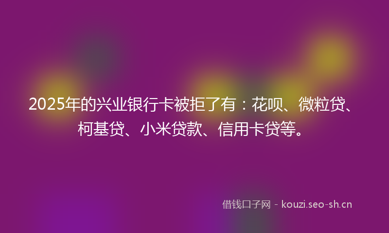 2025年的兴业银行卡被拒了有:花呗、微粒贷、柯基贷、小米贷款、信用卡贷等。