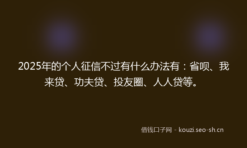 2025年的个人征信不过有什么办法有：省呗、我来贷、功夫贷、投友圈、人人贷等。