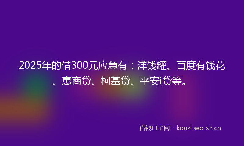 2025年的借300元应急有：洋钱罐、百度有钱花、惠商贷、柯基贷、平安i贷等。